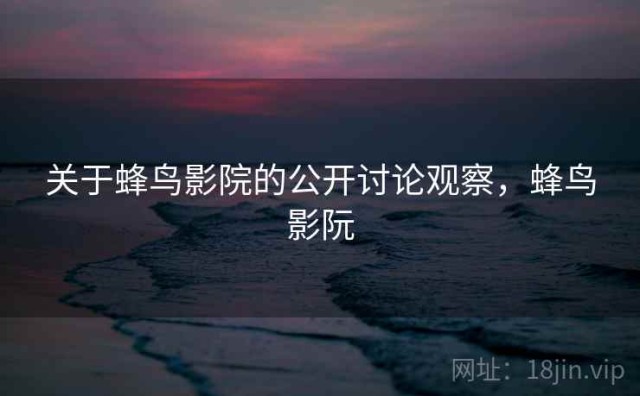 关于蜂鸟影院的公开讨论观察，蜂鸟影阮
