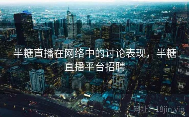 半糖直播在网络中的讨论表现，半糖直播平台招聘