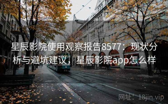 星辰影院使用观察报告8577：现状分析与避坑建议，星辰影院app怎么样