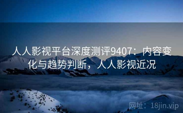 人人影视平台深度测评9407：内容变化与趋势判断，人人影视近况