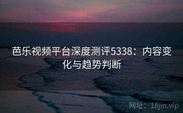 芭乐视频平台深度测评5338：内容变化与趋势判断