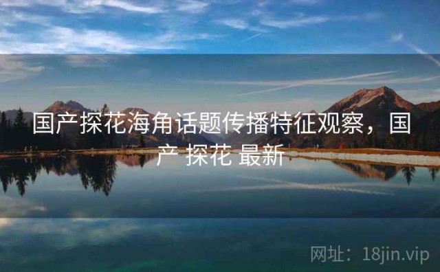 国产探花海角话题传播特征观察，国产 探花 最新