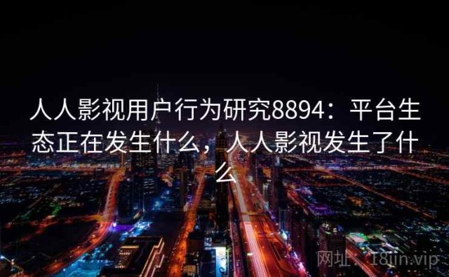 人人影视用户行为研究8894：平台生态正在发生什么，人人影视发生了什么