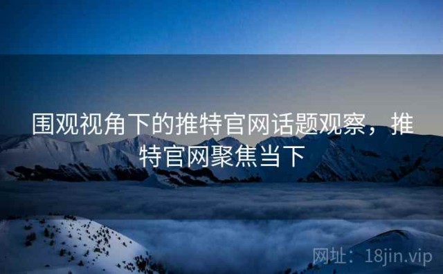 围观视角下的推特官网话题观察，推特官网聚焦当下