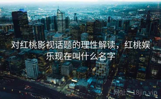 对红桃影视话题的理性解读，红桃娱乐现在叫什么名字