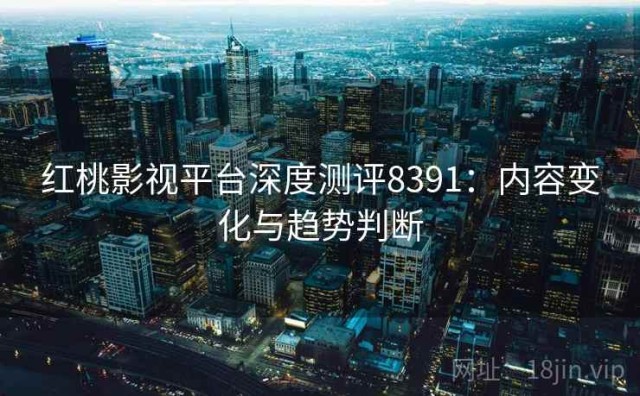 红桃影视平台深度测评8391：内容变化与趋势判断