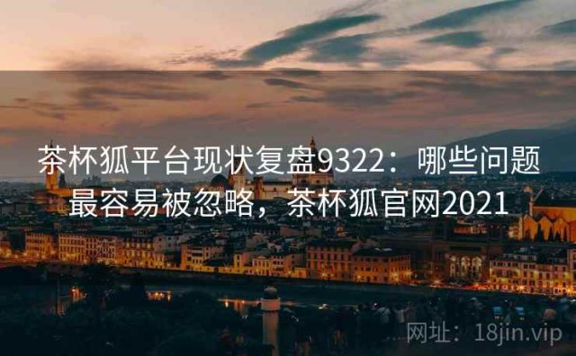 茶杯狐平台现状复盘9322：哪些问题最容易被忽略，茶杯狐官网2021