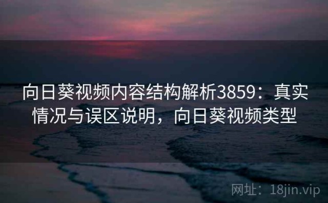 向日葵视频内容结构解析3859：真实情况与误区说明，向日葵视频类型