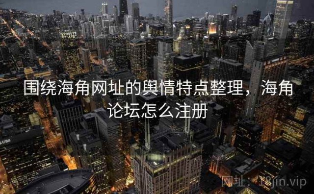 围绕海角网址的舆情特点整理，海角论坛怎么注册
