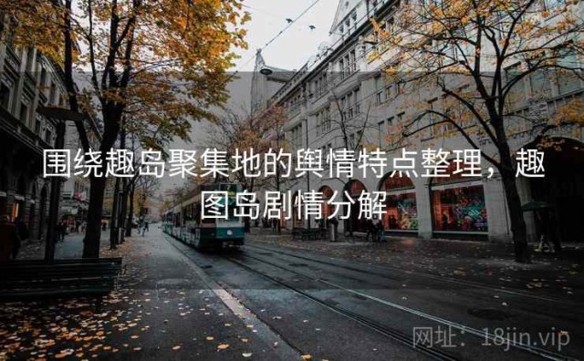 围绕趣岛聚集地的舆情特点整理，趣图岛剧情分解