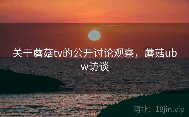关于蘑菇tv的公开讨论观察，蘑菇ubw访谈