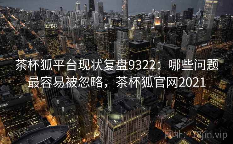 茶杯狐平台现状复盘9322：哪些问题最容易被忽略，茶杯狐官网2021