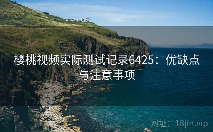 樱桃视频实际测试记录6425:优缺点与注意事项 樱桃视频实际测试记录6425:优缺点与注意事项
