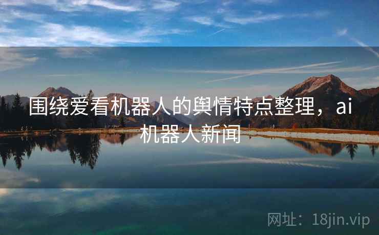 围绕爱看机器人的舆情特点整理,ai机器人新闻 围绕爱看机器人的舆情特点整理,ai机器人新闻