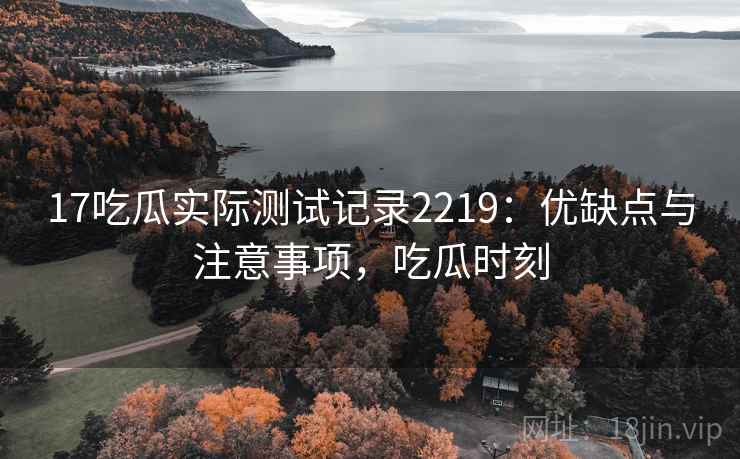 17吃瓜实际测试记录2219：优缺点与注意事项，吃瓜时刻