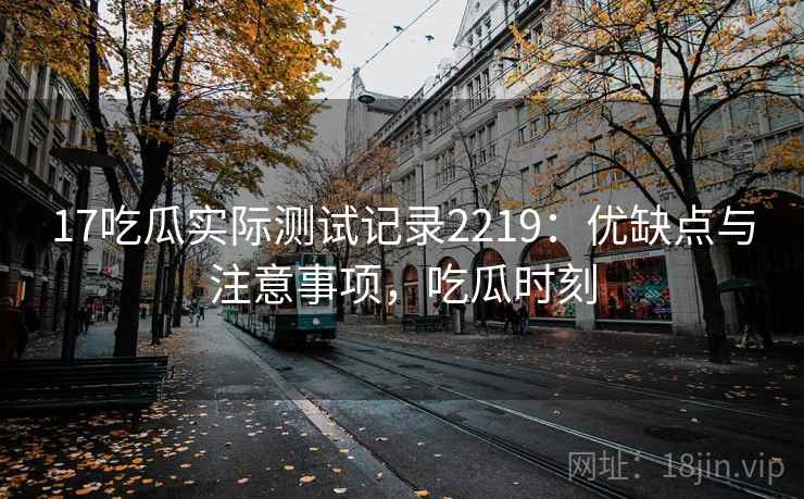 17吃瓜实际测试记录2219:优缺点与注意事项,吃瓜时刻 17吃瓜实际测试记录2219:优缺点与注意事项,吃瓜时刻