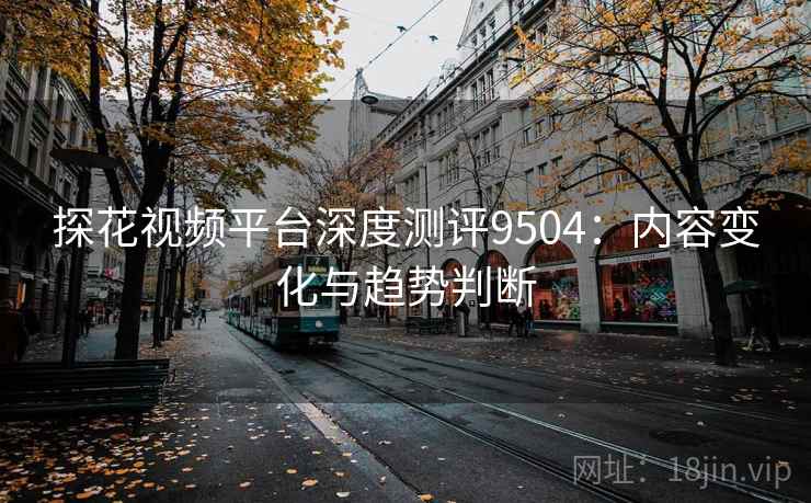 探花视频平台深度测评9504：内容变化与趋势判断