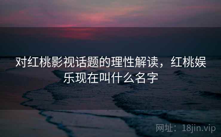 对红桃影视话题的理性解读，红桃娱乐现在叫什么名字