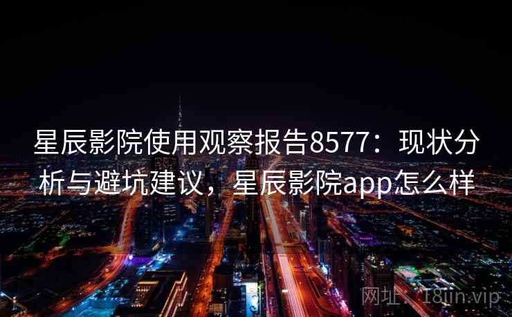 星辰影院使用观察报告8577：现状分析与避坑建议，星辰影院app怎么样