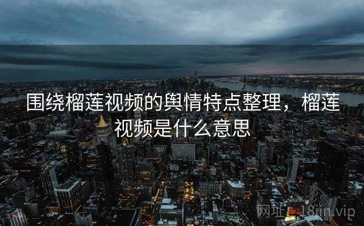 围绕榴莲视频的舆情特点整理，榴莲视频是什么意思