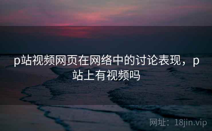 p站视频网页在网络中的讨论表现，p站上有视频吗