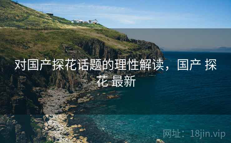 对国产探花话题的理性解读，国产 探花 最新