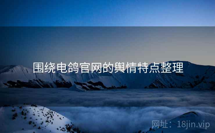 围绕电鸽官网的舆情特点整理 围绕电鸽官网的舆情特点整理
