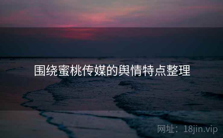 围绕蜜桃传媒的舆情特点整理 围绕蜜桃传媒的舆情特点整理