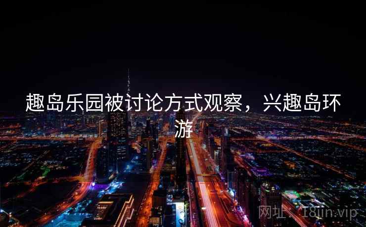 趣岛乐园被讨论方式观察,兴趣岛环游 趣岛乐园被讨论方式观察,兴趣岛环游