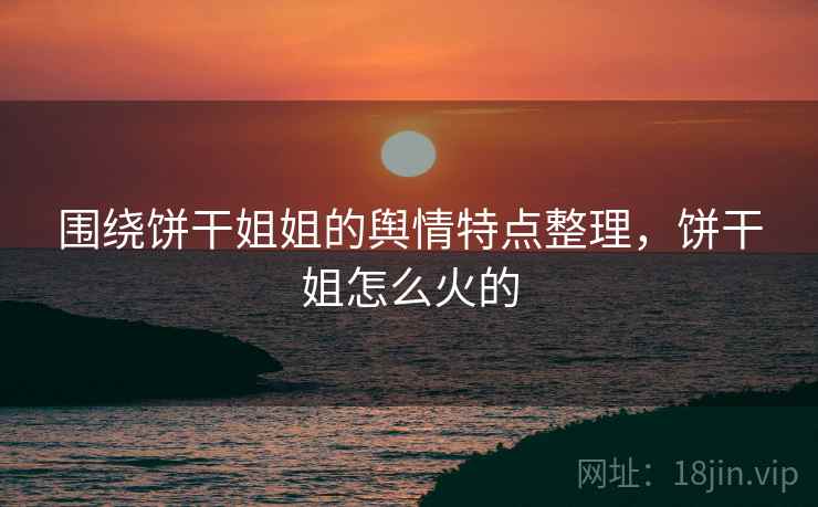 围绕饼干姐姐的舆情特点整理，饼干姐怎么火的