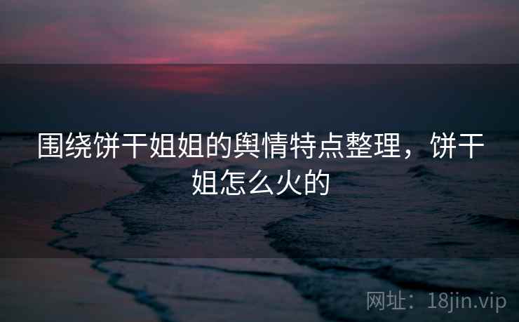 围绕饼干姐姐的舆情特点整理,饼干姐怎么火的 围绕饼干姐姐的舆情特点整理,饼干姐怎么火的