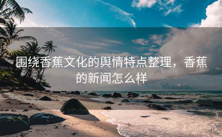 围绕香蕉文化的舆情特点整理，香蕉的新闻怎么样