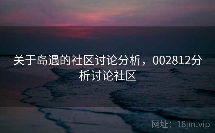 关于岛遇的社区讨论分析,002812分析讨论社区 关于岛遇的社区讨论分析,002812分析讨论社区