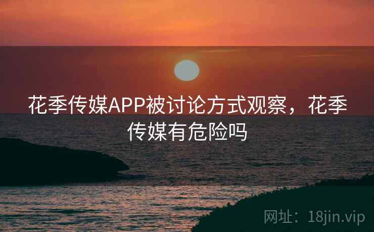 花季传媒APP被讨论方式观察,花季传媒有危险吗 花季传媒APP被讨论方式观察,花季传媒有危险吗