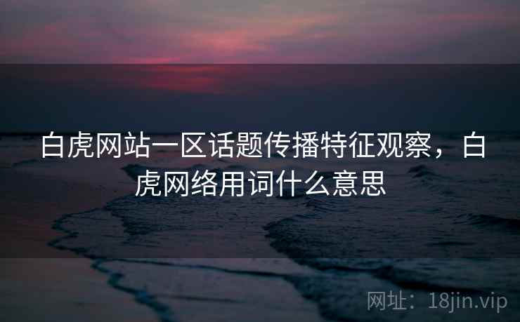 白虎网站一区话题传播特征观察,白虎网络用词什么意思 白虎网站一区话题传播特征观察,白虎网络用词什么意思