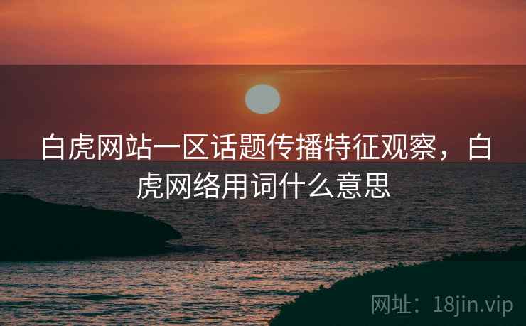 白虎网站一区话题传播特征观察,白虎网络用词什么意思 白虎网站一区话题传播特征观察,白虎网络用词什么意思