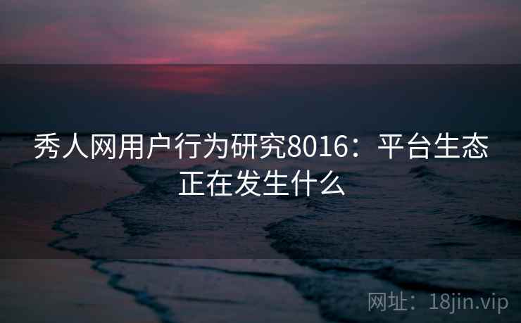 秀人网用户行为研究8016:平台生态正在发生什么 秀人网用户行为研究8016:平台生态正在发生什么