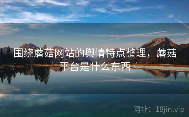 围绕蘑菇网站的舆情特点整理,蘑菇平台是什么东西 围绕蘑菇网站的舆情特点整理,蘑菇平台是什么东西