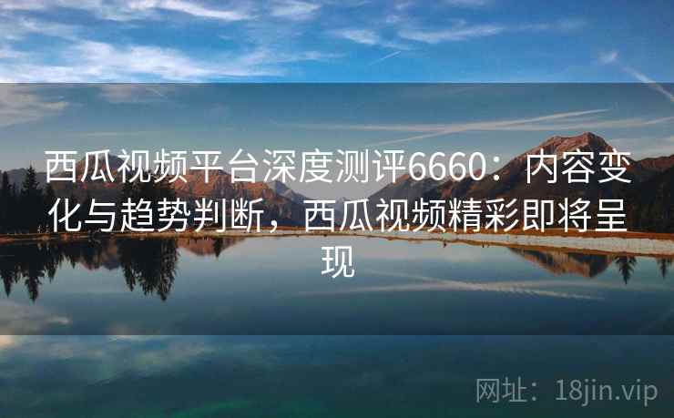 西瓜视频平台深度测评6660:内容变化与趋势判断,西瓜视频精彩即将呈现 西瓜视频平台深度测评6660:内容变化与趋势判断,西瓜视频精彩即将呈现