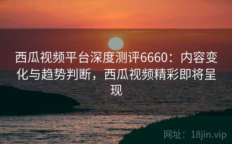 西瓜视频平台深度测评6660:内容变化与趋势判断,西瓜视频精彩即将呈现 西瓜视频平台深度测评6660:内容变化与趋势判断,西瓜视频精彩即将呈现
