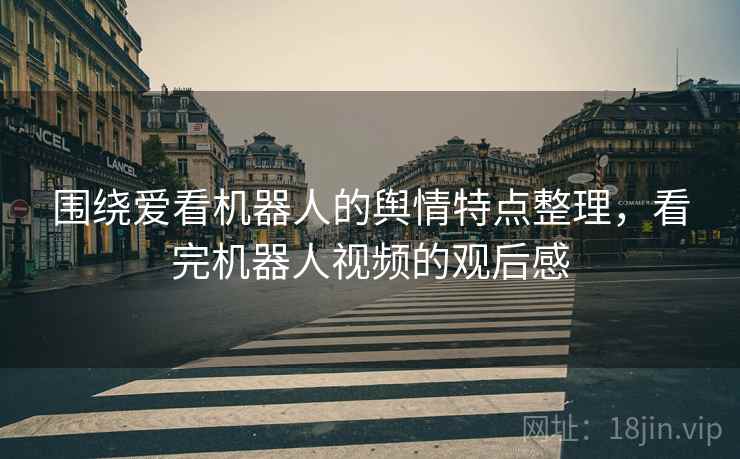围绕爱看机器人的舆情特点整理，看完机器人视频的观后感