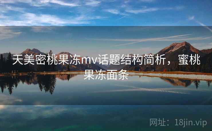 天美密桃果冻mv话题结构简析，蜜桃果冻面条