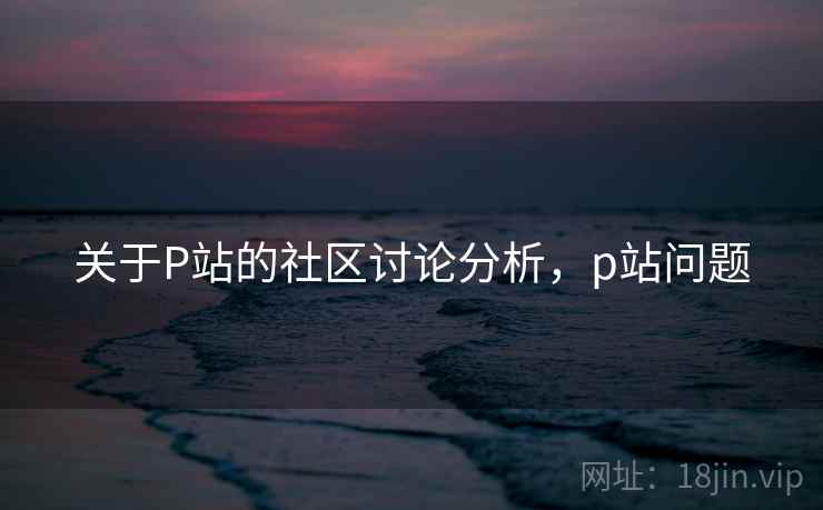关于P站的社区讨论分析，p站问题