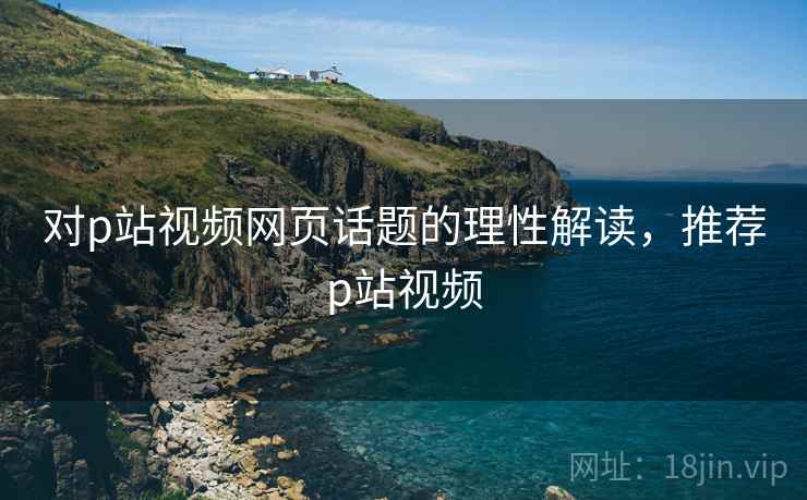 对p站视频网页话题的理性解读，推荐p站视频
