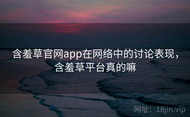 含羞草官网app在网络中的讨论表现，含羞草平台真的嘛
