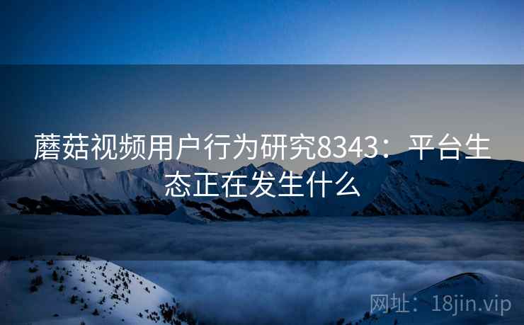 蘑菇视频用户行为研究8343：平台生态正在发生什么