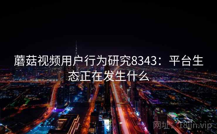 蘑菇视频用户行为研究8343：平台生态正在发生什么
