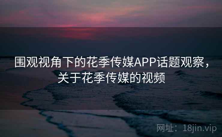 围观视角下的花季传媒APP话题观察，关于花季传媒的视频