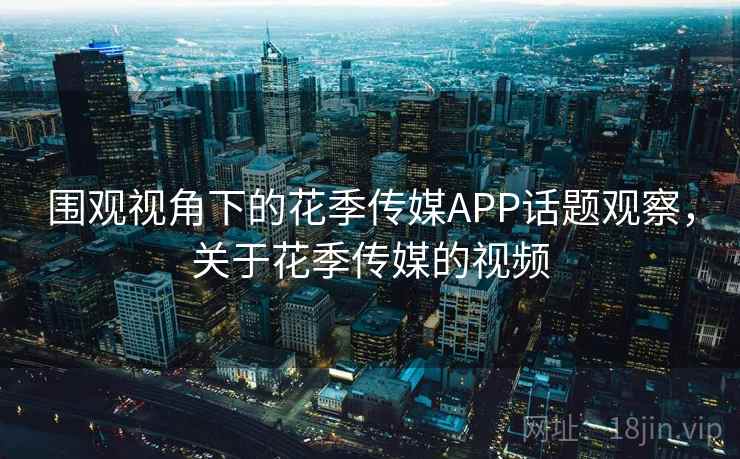 围观视角下的花季传媒APP话题观察，关于花季传媒的视频