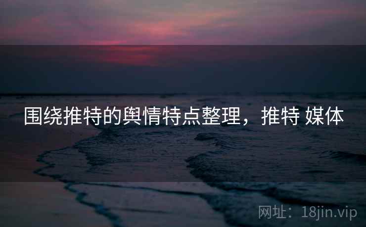 围绕推特的舆情特点整理,推特 媒体 围绕推特的舆情特点整理,推特 媒体